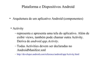 • Arquitetura de um aplicativo Android (componentes)
• Activity
–representa e apresenta uma tela do aplicativo. Além de
exibir views, também pode chamar outra Activity.
Deriva de android.app.Activity.
–Todas Activities devem ser declaradas no
AndroidManifest.xml
– http://developer.android.com/reference/android/app/Activity.html
Plataforma e Dispositivos Android
 