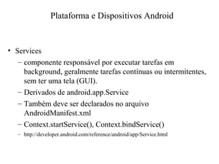 • Services
– componente responsável por executar tarefas em
background, geralmente tarefas contínuas ou intermitentes,
sem ter uma tela (GUI).
– Derivados de android.app.Service
– Também deve ser declarados no arquivo
AndroidManifest.xml
– Context.startService(), Context.bindService()
– http://developer.android.com/reference/android/app/Service.html
Plataforma e Dispositivos Android
 