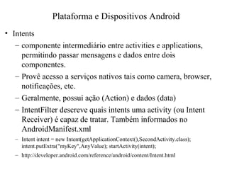 • Intents
– componente intermediário entre activities e applications,
permitindo passar mensagens e dados entre dois
componentes.
– Provê acesso a serviços nativos tais como camera, browser,
notificações, etc.
– Geralmente, possui ação (Action) e dados (data)
– IntentFilter descreve quais intents uma activity (ou Intent
Receiver) é capaz de tratar. Também informados no
AndroidManifest.xml
– Intent intent = new Intent(getApplicationContext(),SecondActivity.class);
intent.putExtra("myKey",AnyValue); startActivity(intent);
– http://developer.android.com/reference/android/content/Intent.html
Plataforma e Dispositivos Android
 