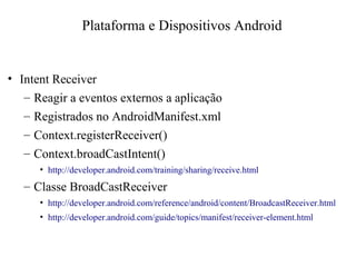• Intent Receiver
– Reagir a eventos externos a aplicação
– Registrados no AndroidManifest.xml
– Context.registerReceiver()
– Context.broadCastIntent()
• http://developer.android.com/training/sharing/receive.html
– Classe BroadCastReceiver
• http://developer.android.com/reference/android/content/BroadcastReceiver.html
• http://developer.android.com/guide/topics/manifest/receiver-element.html
Plataforma e Dispositivos Android
 