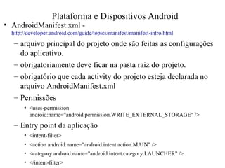 • AndroidManifest.xml -
http://developer.android.com/guide/topics/manifest/manifest-intro.html
– arquivo principal do projeto onde são feitas as configurações
do aplicativo.
– obrigatoriamente deve ficar na pasta raiz do projeto.
– obrigatório que cada activity do projeto esteja declarada no
arquivo AndroidManifest.xml
– Permissões
• <uses-permission
android:name="android.permission.WRITE_EXTERNAL_STORAGE" />
– Entry point da aplicação
• <intent-filter>
• <action android:name="android.intent.action.MAIN" />
• <category android:name="android.intent.category.LAUNCHER" />
• </intent-filter>
Plataforma e Dispositivos Android
 