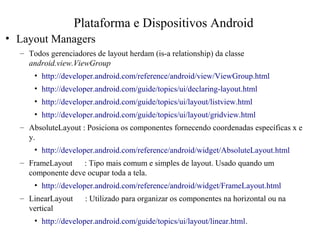 • Layout Managers
– Todos gerenciadores de layout herdam (is-a relationship) da classe
android.view.ViewGroup
• http://developer.android.com/reference/android/view/ViewGroup.html
• http://developer.android.com/guide/topics/ui/declaring-layout.html
• http://developer.android.com/guide/topics/ui/layout/listview.html
• http://developer.android.com/guide/topics/ui/layout/gridview.html
– AbsoluteLayout : Posiciona os componentes fornecendo coordenadas específicas x e
y.
• http://developer.android.com/reference/android/widget/AbsoluteLayout.html
– FrameLayout : Tipo mais comum e simples de layout. Usado quando um
componente deve ocupar toda a tela.
• http://developer.android.com/reference/android/widget/FrameLayout.html
– LinearLayout : Utilizado para organizar os componentes na horizontal ou na
vertical
• http://developer.android.com/guide/topics/ui/layout/linear.html.
Plataforma e Dispositivos Android
 