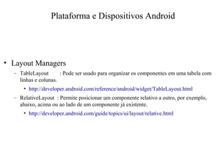 • Layout Managers
– TableLayout : Pode ser usado para organizar os componentes em uma tabela com
linhas e colunas.
• http://developer.android.com/reference/android/widget/TableLayout.html
– RelativeLayout : Permite posicionar um componente relativo a outro, por exemplo,
abaixo, acima ou ao lado de um componente já existente.
• http://developer.android.com/guide/topics/ui/layout/relative.html
Plataforma e Dispositivos Android
 