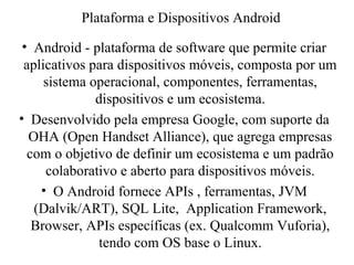 • Android - plataforma de software que permite criar
aplicativos para dispositivos móveis, composta por um
sistema operacional, componentes, ferramentas,
dispositivos e um ecosistema.
• Desenvolvido pela empresa Google, com suporte da
OHA (Open Handset Alliance), que agrega empresas
com o objetivo de definir um ecosistema e um padrão
colaborativo e aberto para dispositivos móveis.
• O Android fornece APIs , ferramentas, JVM
(Dalvik/ART), SQL Lite, Application Framework,
Browser, APIs específicas (ex. Qualcomm Vuforia),
tendo com OS base o Linux.
Plataforma e Dispositivos Android
 
