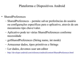 • SharedPreferences
– SharedPreferences – permite salvar preferências do usuário
ou configurações específicas para o aplicativo, através de um
mecanismo tipo chave/valor.
– Aplicativo pode ter várias SharedPreferences conforme
necessidade
– getSharedPreferences (String name, int mode)
– Armazenar dados, tipos primitivos e Strings
– Ler dados, devemos usar um editor
– http://developer.android.com/reference/android/content/SharedPreferences.html
Plataforma e Dispositivos Android
 