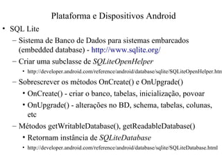 • SQL Lite
– Sistema de Banco de Dados para sistemas embarcados
(embedded database) - http://www.sqlite.org/
– Criar uma subclasse de SQLiteOpenHelper
• http://developer.android.com/reference/android/database/sqlite/SQLiteOpenHelper.htm
– Sobrescrever os métodos OnCreate() e OnUpgrade()
• OnCreate() - criar o banco, tabelas, inicialização, povoar
• OnUpgrade() - alterações no BD, schema, tabelas, colunas,
etc
– Métodos getWritableDatabase(), getReadableDatabase()
• Retornam instância de SQLiteDatabase
• http://developer.android.com/reference/android/database/sqlite/SQLiteDatabase.html
Plataforma e Dispositivos Android
 
