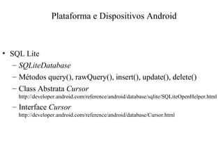 • SQL Lite
– SQLiteDatabase
– Métodos query(), rawQuery(), insert(), update(), delete()
– Class Abstrata Cursor
http://developer.android.com/reference/android/database/sqlite/SQLiteOpenHelper.html
– Interface Cursor
http://developer.android.com/reference/android/database/Cursor.html
Plataforma e Dispositivos Android
 