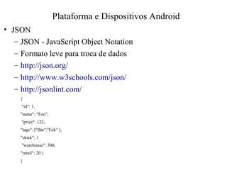 • JSON
– JSON - JavaScript Object Notation
– Formato leve para troca de dados
– http://json.org/
– http://www.w3schools.com/json/
– http://jsonlint.com/
{
"id": 1,
"name": "Foo",
"price": 123,
"tags": ["Bar","Eek" ],
"stock": {
"warehouse": 300,
"retail": 20 }
}
Plataforma e Dispositivos Android
 