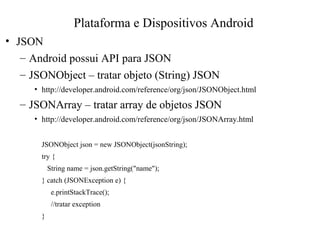 • JSON
– Android possui API para JSON
– JSONObject – tratar objeto (String) JSON
• http://developer.android.com/reference/org/json/JSONObject.html
– JSONArray – tratar array de objetos JSON
• http://developer.android.com/reference/org/json/JSONArray.html
JSONObject json = new JSONObject(jsonString);
try {
String name = json.getString("name");
} catch (JSONException e) {
e.printStackTrace();
//tratar exception
}
Plataforma e Dispositivos Android
 