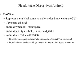 • TextView
– Representa um label como na maioria dos frameworks de GUI
– Texto não editável
– android:typeface – monospace
– android:textStyle – bold, italic, bold_italic
– android:textColor - #FF0000
• http://developer.android.com/reference/android/widget/TextView.html
• http://android-developers.blogspot.com.br/2008/03/linkify-your-text.html
Plataforma e Dispositivos Android
 