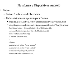 • Button
– Button é subclasse de TextView
– Todos atributos se aplicam para Button
• http://developer.android.com/reference/android/widget/Button.html
• http://developer.android.com/reference/android/widget/TextView.html
final Button button = (Button) findViewById(R.id.button_id);
button.setOnClickListener(new View.OnClickListener() {
public void onClick(View v) {
// Perform action on click
}
<Button
android:layout_height="wrap_content"
android:layout_width="wrap_content"
android:text="@string/self_destruct"
android:onClick="selfDestruct" />
Plataforma e Dispositivos Android
 