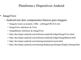 • ImageView
– Android tem dois componentes básicos para imagens
• Imagens locais ao projeto, URIs - setImageURI (Uri uri)
• ImageView subclasse de View
• ImageButton subclasse de ImageView
• http://developer.android.com/reference/android/widget/ImageView.html
• http://developer.android.com/reference/android/widget/ImageButton.html
• http://developer.android.com/training/animation/zoom.html
• http://developer.android.com/training/displaying-bitmaps/display-bitmap.html
Plataforma e Dispositivos Android
 