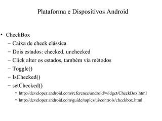 • CheckBox
– Caixa de check clássica
– Dois estados: checked, unchecked
– Click alter os estados, também via métodos
– Toggle()
– IsChecked()
– setChecked()
• http://developer.android.com/reference/android/widget/CheckBox.html
• http://developer.android.com/guide/topics/ui/controls/checkbox.html
Plataforma e Dispositivos Android
 