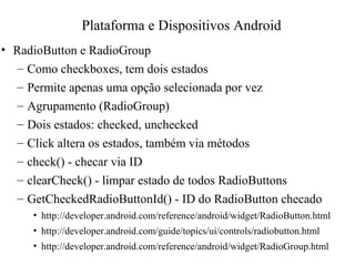 • RadioButton e RadioGroup
– Como checkboxes, tem dois estados
– Permite apenas uma opção selecionada por vez
– Agrupamento (RadioGroup)
– Dois estados: checked, unchecked
– Click altera os estados, também via métodos
– check() - checar via ID
– clearCheck() - limpar estado de todos RadioButtons
– GetCheckedRadioButtonId() - ID do RadioButton checado
• http://developer.android.com/reference/android/widget/RadioButton.html
• http://developer.android.com/guide/topics/ui/controls/radiobutton.html
• http://developer.android.com/reference/android/widget/RadioGroup.html
Plataforma e Dispositivos Android
 