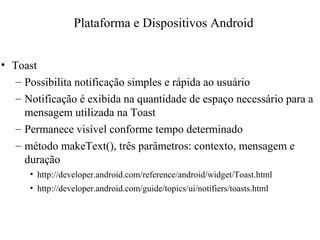• Toast
– Possibilita notificação simples e rápida ao usuário
– Notificação é exibida na quantidade de espaço necessário para a
mensagem utilizada na Toast
– Permanece visível conforme tempo determinado
– método makeText(), três parâmetros: contexto, mensagem e
duração
• http://developer.android.com/reference/android/widget/Toast.html
• http://developer.android.com/guide/topics/ui/notifiers/toasts.html
Plataforma e Dispositivos Android
 