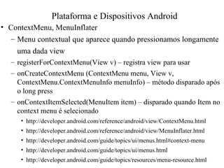 • ContextMenu, MenuInflater
– Menu contextual que aparece quando pressionamos longamente
uma dada view
– registerForContextMenu(View v) – registra view para usar
– onCreateContextMenu (ContextMenu menu, View v,
ContextMenu.ContextMenuInfo menuInfo) – método disparado após
o long press
– onContextItemSelected(MenuItem item) – disparado quando Item no
context menu é selecionado
• http://developer.android.com/reference/android/view/ContextMenu.html
• http://developer.android.com/reference/android/view/MenuInflater.html
• http://developer.android.com/guide/topics/ui/menus.html#context-menu
• http://developer.android.com/guide/topics/ui/menus.html
• http://developer.android.com/guide/topics/resources/menu-resource.html
Plataforma e Dispositivos Android
 