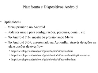 • OptionMenu
– Menu primário no Android
– Pode ser usado para configurações, pesquisa, e-mail, etc
– No Android 2.3-, mostrado pressionando Menu
– No Android 3.0+, apresentado na ActionBar através de ações na
tela e opções de overflow
• http://developer.android.com/guide/topics/ui/menus.html
• http://developer.android.com/guide/topics/ui/menus.html#options-menu
• http://developer.android.com/guide/topics/ui/actionbar.html
Plataforma e Dispositivos Android
 