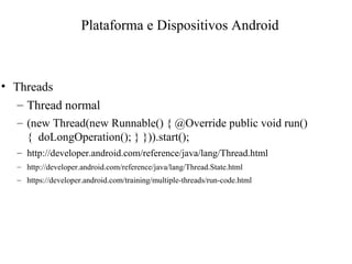 • Threads
– Thread normal
– (new Thread(new Runnable() { @Override public void run()
{ doLongOperation(); } })).start();
– http://developer.android.com/reference/java/lang/Thread.html
– http://developer.android.com/reference/java/lang/Thread.State.html
– https://developer.android.com/training/multiple-threads/run-code.html
Plataforma e Dispositivos Android
 