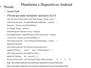 • Threads
– AsyncTask
– Thread que pode manipular operações da UI
– class MyAsyncTask extends AsyncTask<Integer, String, Long> {
@Override protected LongdoInBackground(Integer... params) {
long start = System.currentTimeMillis();
for (Integer integer : params) {
publishProgress(“start processing “+integer);
doLongOperation(); publishProgress(“done processing “+integer);
} return start - System.currentTimeMillis(); }
@Override protected void onProgressUpdate(String... values) {
updateUI(values[0]); }
@Override protected void onPostExecute(Long time) {
updateUI(“Done,it took:”+ time +”millisecondes”); }
@Override protected void onPreExecute() {
updateUI(“Starting the process”); } }
MyAsyncTask aTask = new MyAsyncTask(); aTask.execute(1, 2, 3, 4, 5);
– http://developer.android.com/reference/android/os/AsyncTask.html
– http://developer.android.com/reference/android/os/AsyncTask.Status.html
Plataforma e Dispositivos Android
 