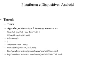 • Threads
– Timer
– Agendar jobs/serviços futuros ou recorrentes
– TimerTask timerTask = new TimerTask() {
@Override public void run() {
– doSomething();
– } };
– Timer timer = new Timer();
– timer.schedule(timerTask, 2000,2000);
– http://developer.android.com/reference/java/util/Timer.html
– http://developer.android.com/reference/java/util/TimerTask.html
Plataforma e Dispositivos Android
 