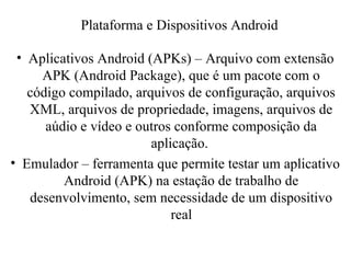 • Aplicativos Android (APKs) – Arquivo com extensão
APK (Android Package), que é um pacote com o
código compilado, arquivos de configuração, arquivos
XML, arquivos de propriedade, imagens, arquivos de
aúdio e vídeo e outros conforme composição da
aplicação.
• Emulador – ferramenta que permite testar um aplicativo
Android (APK) na estação de trabalho de
desenvolvimento, sem necessidade de um dispositivo
real
Plataforma e Dispositivos Android
 