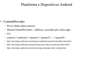 • ContentProvider
– Prover dados (data sources)
– Shared ContentProviders – públicos, acessados por várias apps
– Uri
– content://<authority>/<param1>/<param2>/…/<paramN>
– http://developer.android.com/reference/android/content/ContentProvider.html
– http://developer.android.com/guide/topics/providers/content-providers.html
– http://developer.android.com/tools/testing/contentprovider_testing.html
Plataforma e Dispositivos Android
 