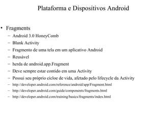 • Fragments
– Android 3.0 HoneyComb
– Blank Activity
– Fragmento de uma tela em um aplicativo Android
– Reusável
– herda de android.app.Fragment
– Deve sempre estar contido em uma Activity
– Possui seu próprio cicloe de vida, afetado pelo lifecycle da Activity
– http://developer.android.com/reference/android/app/Fragment.html
– http://developer.android.com/guide/components/fragments.html
– http://developer.android.com/training/basics/fragments/index.html
Plataforma e Dispositivos Android
 