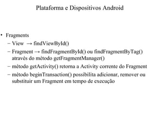 • Fragments
– View → findViewById()
– Fragment → findFragmentById() ou findFragmentByTag()
através do método getFragmentManager()
– método getActivity() retorna a Activity corrente do Fragment
– método beginTransaction() possibilita adicionar, remover ou
substituir um Fragment em tempo de execução
Plataforma e Dispositivos Android
 
