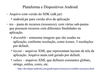 – Arquivo com versão do SDK (sdk.jar)
• android.jar para versão alvo da aplicação
– res – pasta de recursos (resources), com várias sub-pastas
que possuem recursos com diferentes finalidades na
aplicação.
• drawable - armazena imagens que são usadas na
aplicação, conforme resolução, como ícones. 3 resoluções
por default.
• layout – arquivos XML que representam layouts de tela da
aplicação. Arquivo main.xml gerado por default.
• values – arquivos XML que definem constantes globais,
strings, estilos, cores, etc.
– http://developer.android.com/guide/topics/resources/available-resources.html
Plataforma e Dispositivos Android
 