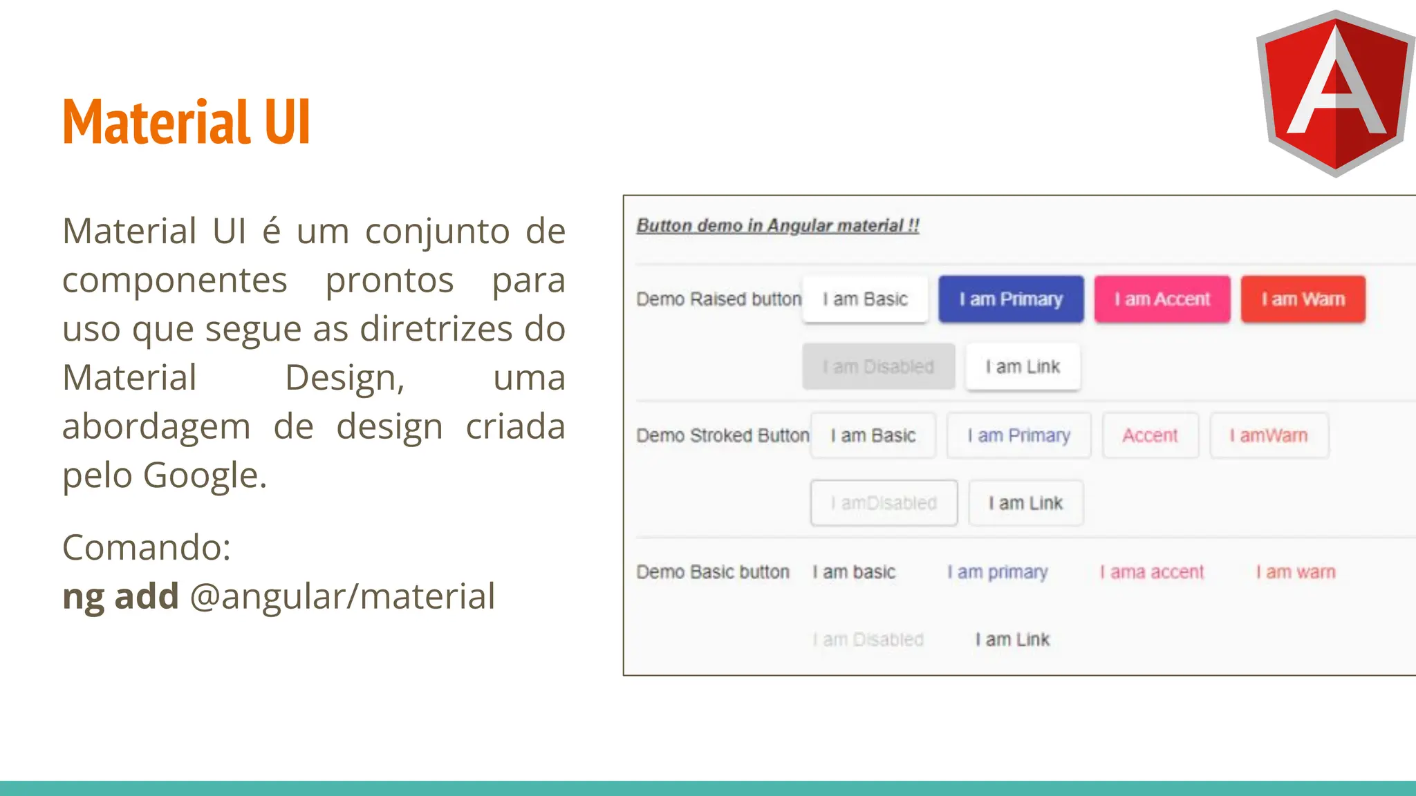 Material UI
Material UI é um conjunto de
componentes prontos para
uso que segue as diretrizes do
Material Design, uma
abordagem de design criada
pelo Google.
Comando:
ng add @angular/material
 