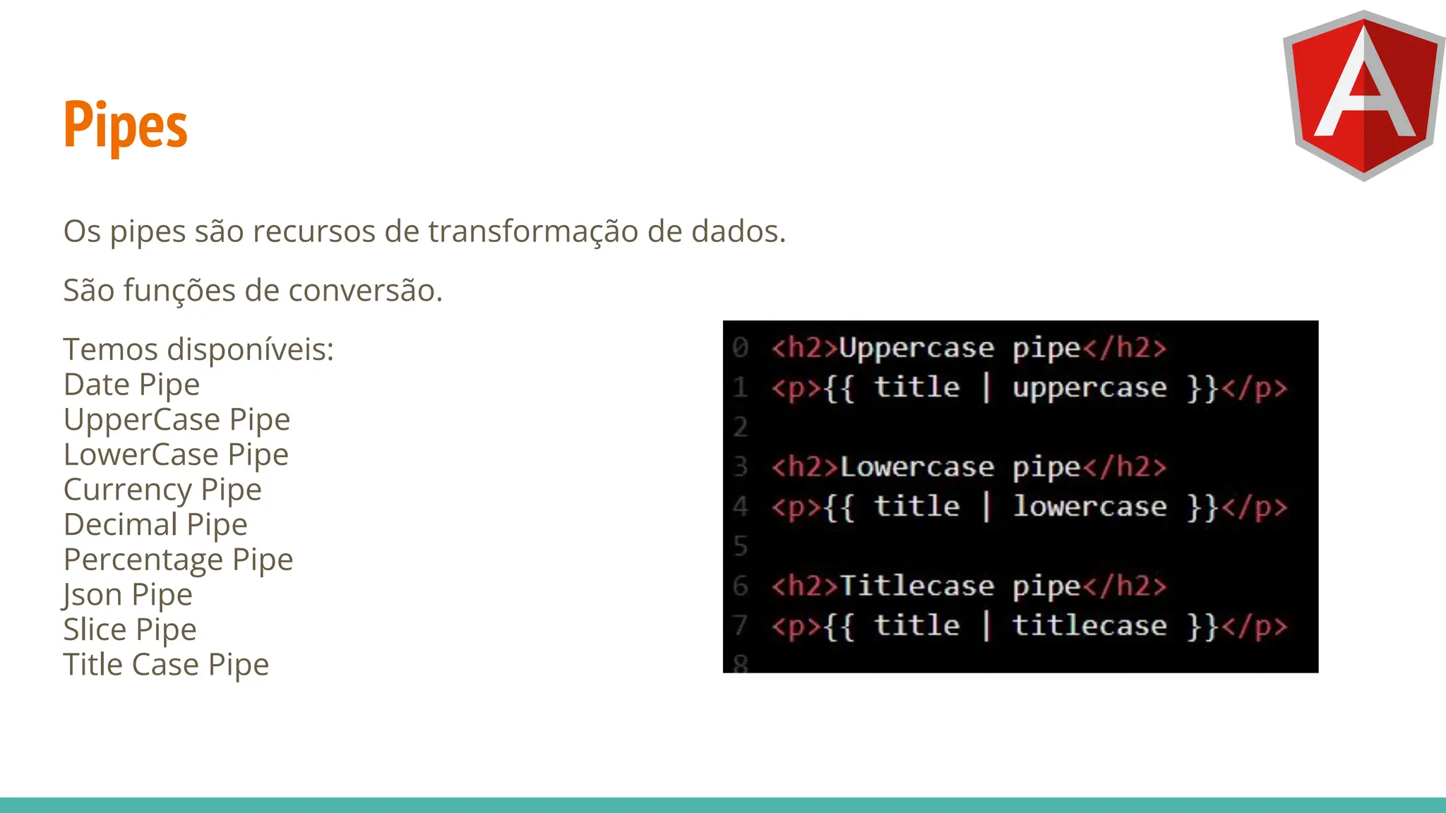 Pipes
Os pipes são recursos de transformação de dados.
São funções de conversão.
Temos disponíveis:
Date Pipe
UpperCase Pipe
LowerCase Pipe
Currency Pipe
Decimal Pipe
Percentage Pipe
Json Pipe
Slice Pipe
Title Case Pipe
 