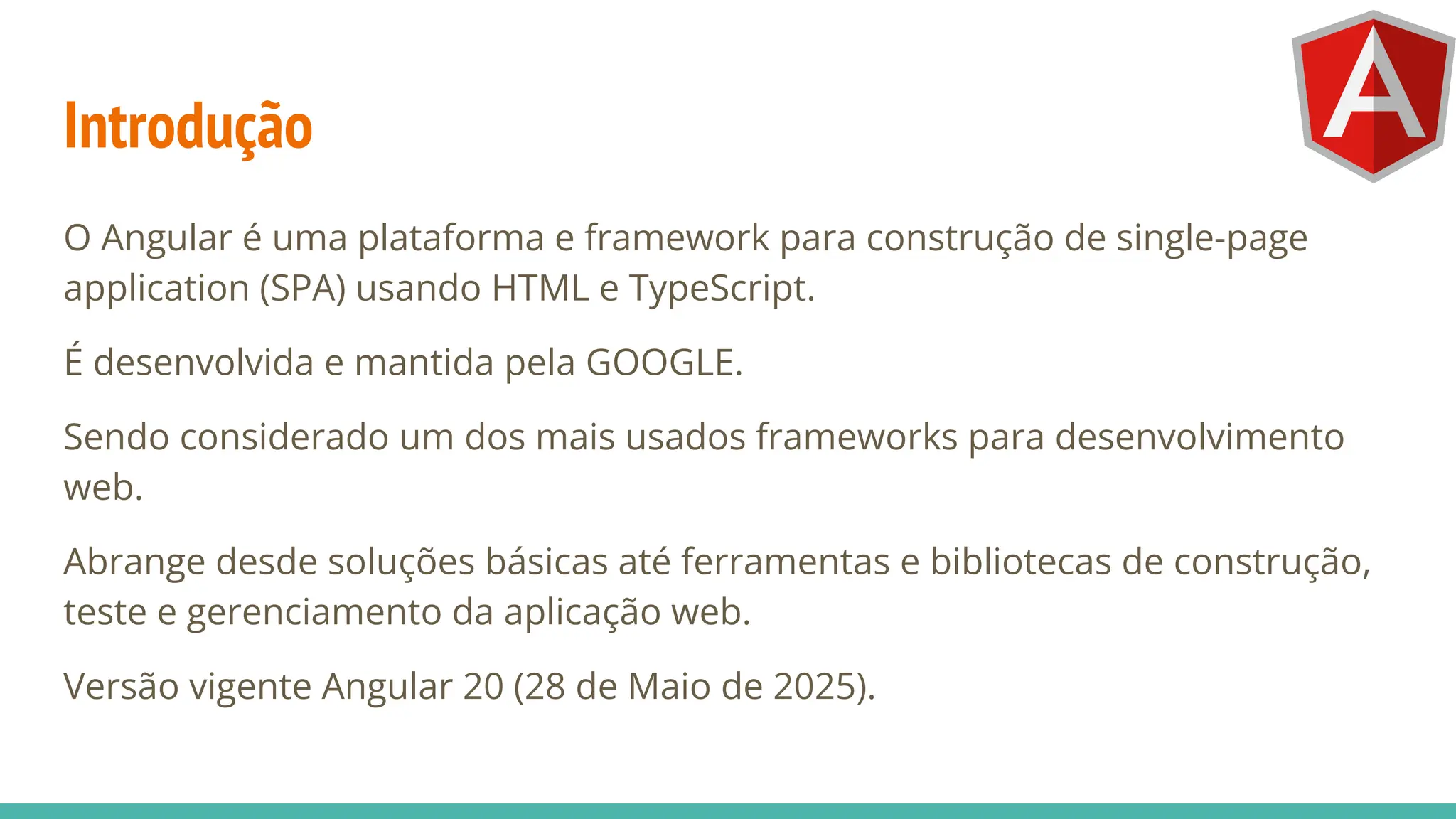 Introdução
O Angular é uma plataforma e framework para construção de single-page
application (SPA) usando HTML e TypeScript.
É desenvolvida e mantida pela GOOGLE.
Sendo considerado um dos mais usados frameworks para desenvolvimento
web.
Abrange desde soluções básicas até ferramentas e bibliotecas de construção,
teste e gerenciamento da aplicação web.
Versão vigente Angular 20 (28 de Maio de 2025).
 