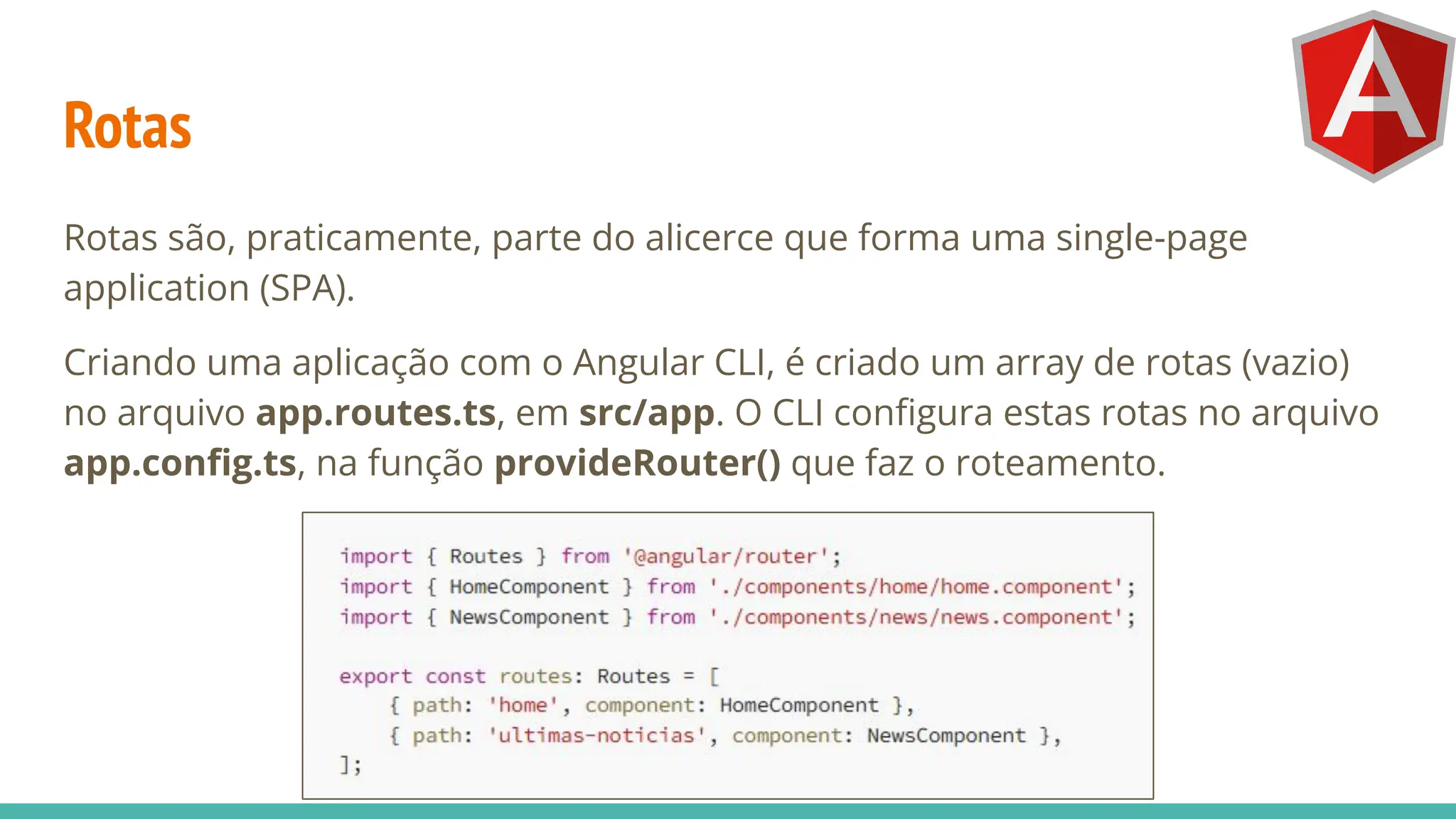 Rotas
Rotas são, praticamente, parte do alicerce que forma uma single-page
application (SPA).
Criando uma aplicação com o Angular CLI, é criado um array de rotas (vazio)
no arquivo app.routes.ts, em src/app. O CLI conﬁgura estas rotas no arquivo
app.conﬁg.ts, na função provideRouter() que faz o roteamento.
 