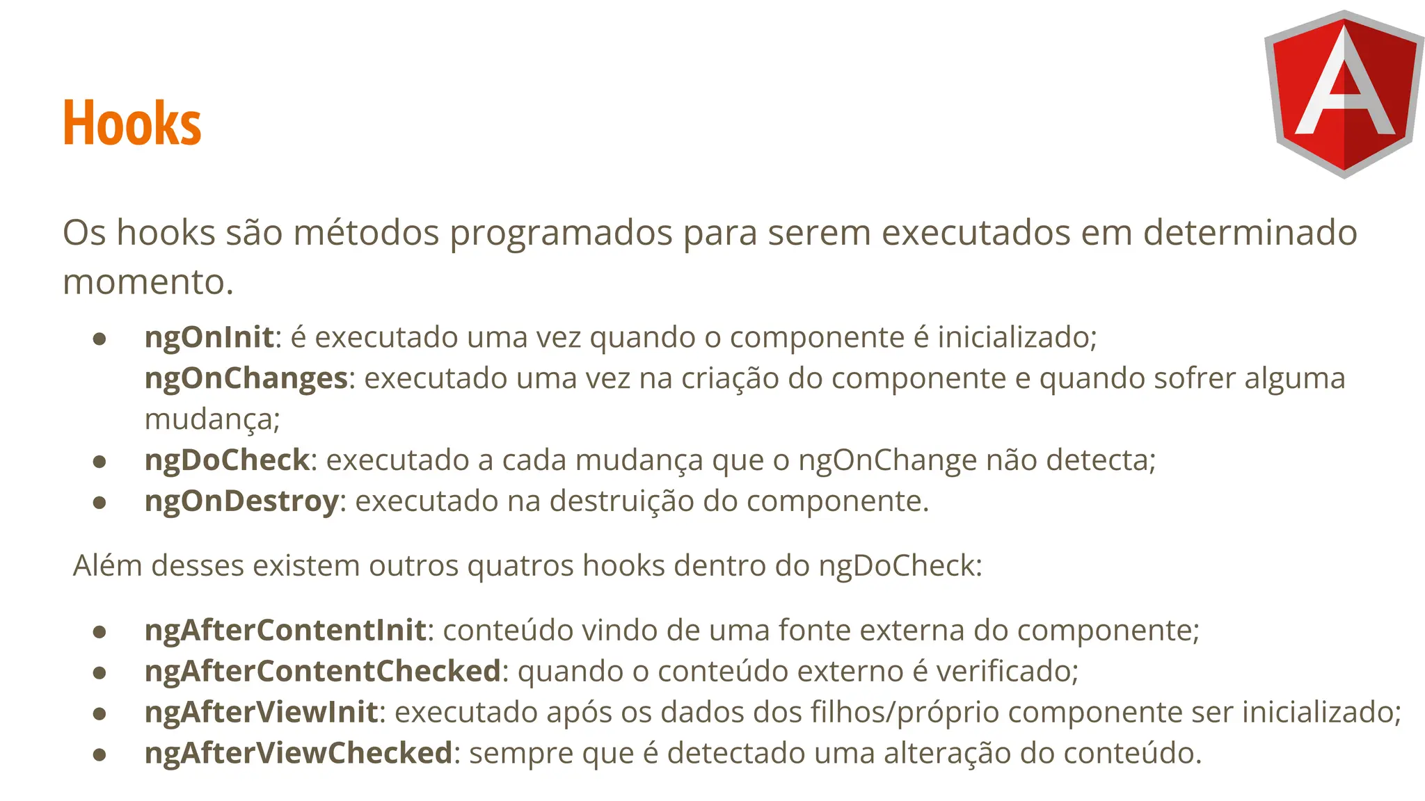 Hooks
Os hooks são métodos programados para serem executados em determinado
momento.
● ngOnInit: é executado uma vez quando o componente é inicializado;
ngOnChanges: executado uma vez na criação do componente e quando sofrer alguma
mudança;
● ngDoCheck: executado a cada mudança que o ngOnChange não detecta;
● ngOnDestroy: executado na destruição do componente.
Além desses existem outros quatros hooks dentro do ngDoCheck:
● ngAfterContentInit: conteúdo vindo de uma fonte externa do componente;
● ngAfterContentChecked: quando o conteúdo externo é veriﬁcado;
● ngAfterViewInit: executado após os dados dos ﬁlhos/próprio componente ser inicializado;
● ngAfterViewChecked: sempre que é detectado uma alteração do conteúdo.
 