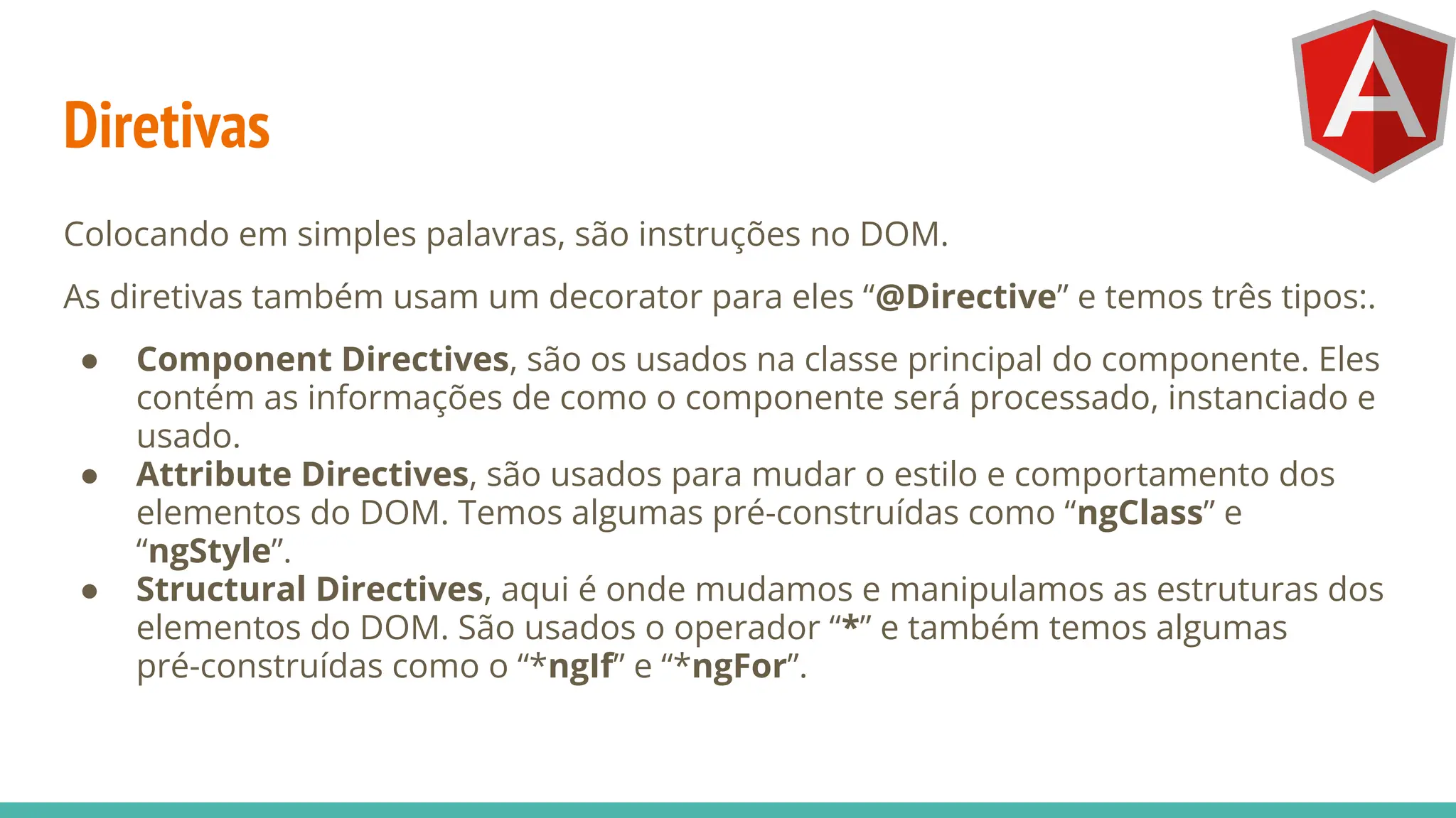 Diretivas
Colocando em simples palavras, são instruções no DOM.
As diretivas também usam um decorator para eles “@Directive” e temos três tipos:.
● Component Directives, são os usados na classe principal do componente. Eles
contém as informações de como o componente será processado, instanciado e
usado.
● Attribute Directives, são usados para mudar o estilo e comportamento dos
elementos do DOM. Temos algumas pré-construídas como “ngClass” e
“ngStyle”.
● Structural Directives, aqui é onde mudamos e manipulamos as estruturas dos
elementos do DOM. São usados o operador “*” e também temos algumas
pré-construídas como o “*ngIf” e “*ngFor”.
 