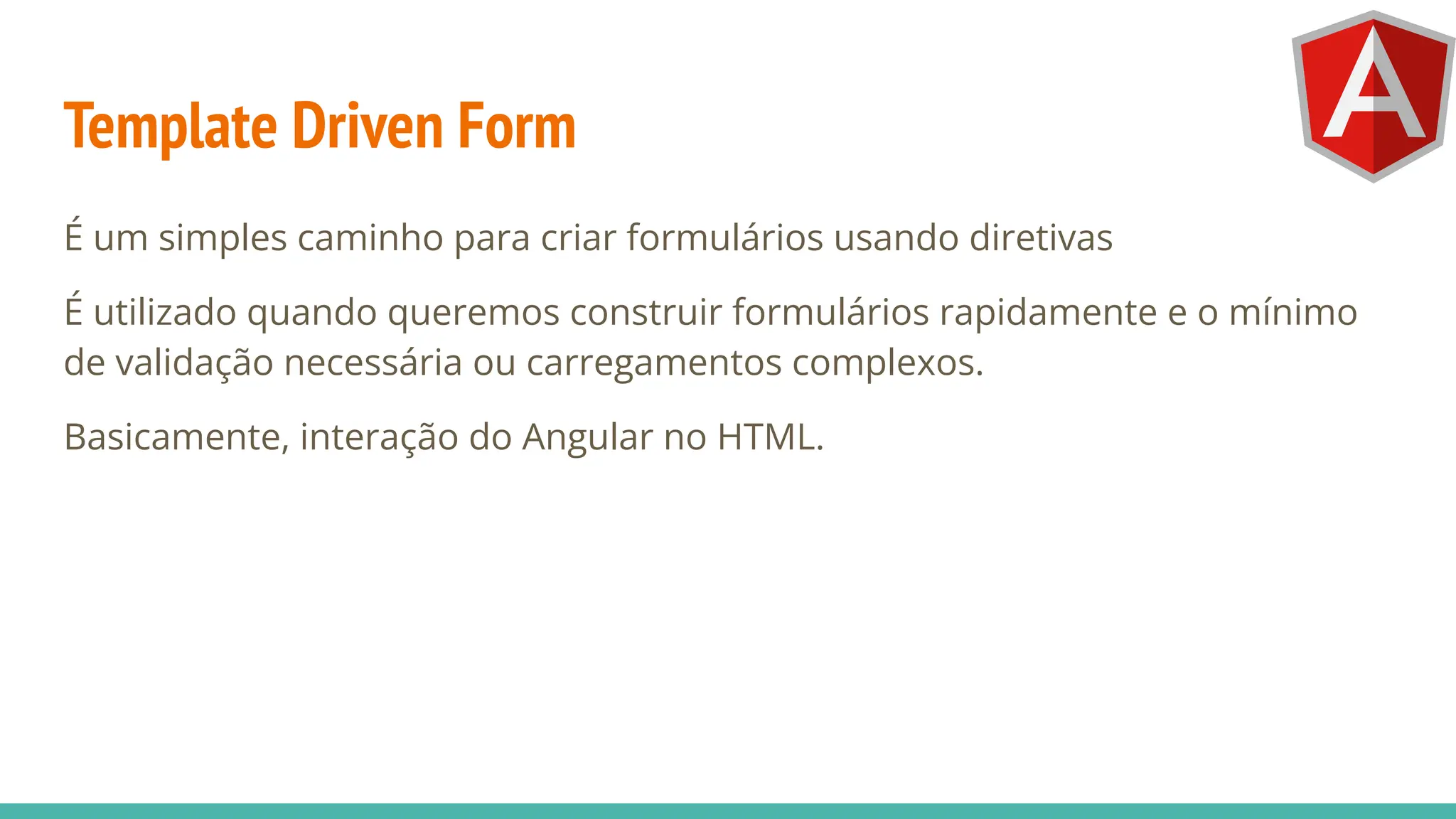 Template Driven Form
É um simples caminho para criar formulários usando diretivas
É utilizado quando queremos construir formulários rapidamente e o mínimo
de validação necessária ou carregamentos complexos.
Basicamente, interação do Angular no HTML.
 