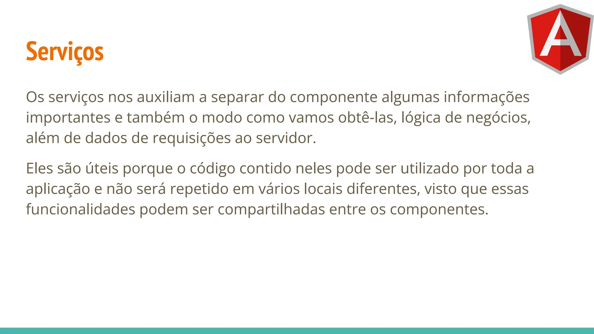 Serviços
Os serviços nos auxiliam a separar do componente algumas informações
importantes e também o modo como vamos obtê-las, lógica de negócios,
além de dados de requisições ao servidor.
Eles são úteis porque o código contido neles pode ser utilizado por toda a
aplicação e não será repetido em vários locais diferentes, visto que essas
funcionalidades podem ser compartilhadas entre os componentes.
 