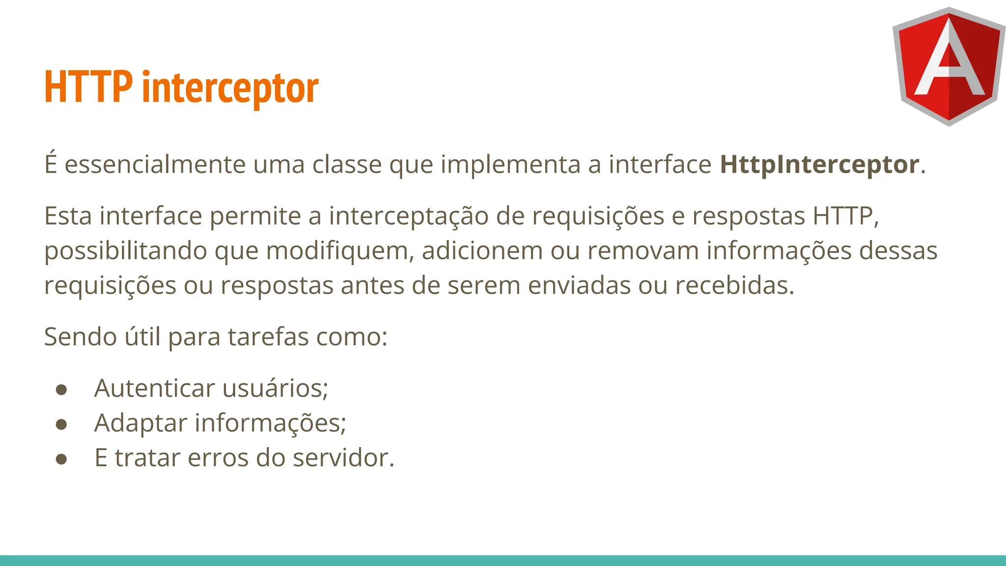 HTTP interceptor
É essencialmente uma classe que implementa a interface HttpInterceptor.
Esta interface permite a interceptação de requisições e respostas HTTP,
possibilitando que modiﬁquem, adicionem ou removam informações dessas
requisições ou respostas antes de serem enviadas ou recebidas.
Sendo útil para tarefas como:
● Autenticar usuários;
● Adaptar informações;
● E tratar erros do servidor.
 