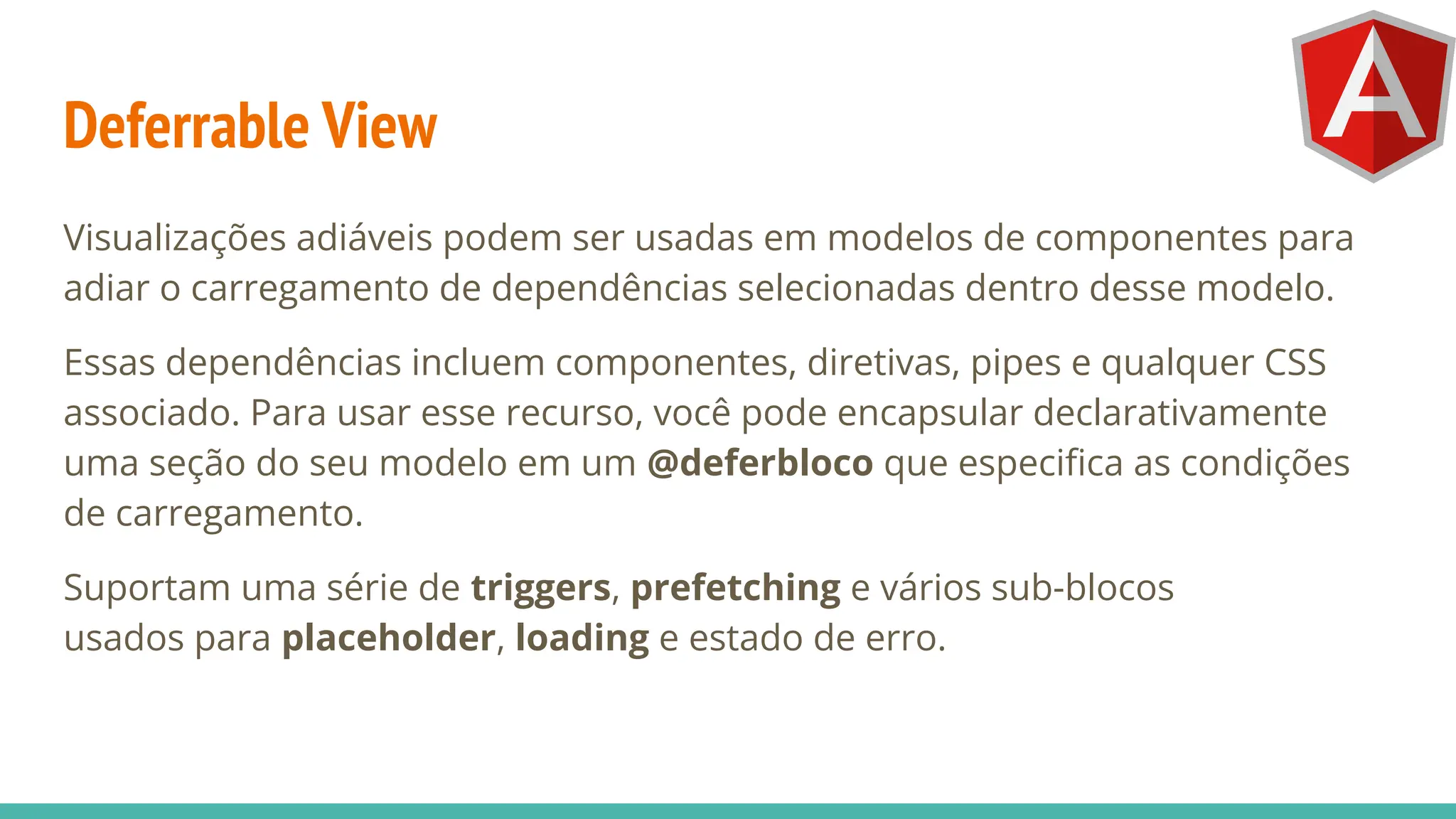Deferrable View
Visualizações adiáveis podem ser usadas em modelos de componentes para
adiar o carregamento de dependências selecionadas dentro desse modelo.
Essas dependências incluem componentes, diretivas, pipes e qualquer CSS
associado. Para usar esse recurso, você pode encapsular declarativamente
uma seção do seu modelo em um @deferbloco que especiﬁca as condições
de carregamento.
Suportam uma série de triggers, prefetching e vários sub-blocos
usados para placeholder, loading e estado de erro.
 