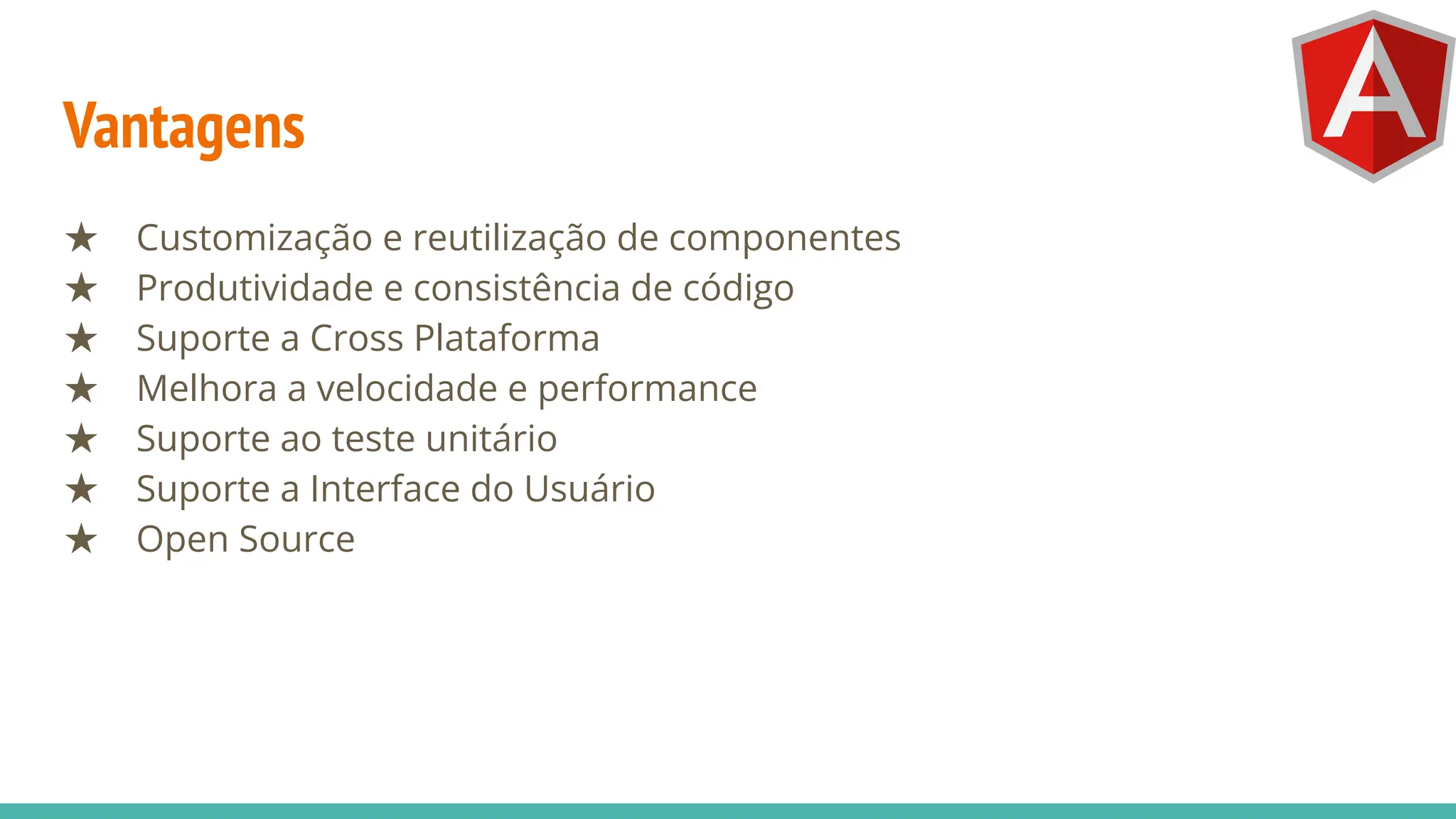 Vantagens
★ Customização e reutilização de componentes
★ Produtividade e consistência de código
★ Suporte a Cross Plataforma
★ Melhora a velocidade e performance
★ Suporte ao teste unitário
★ Suporte a Interface do Usuário
★ Open Source
 