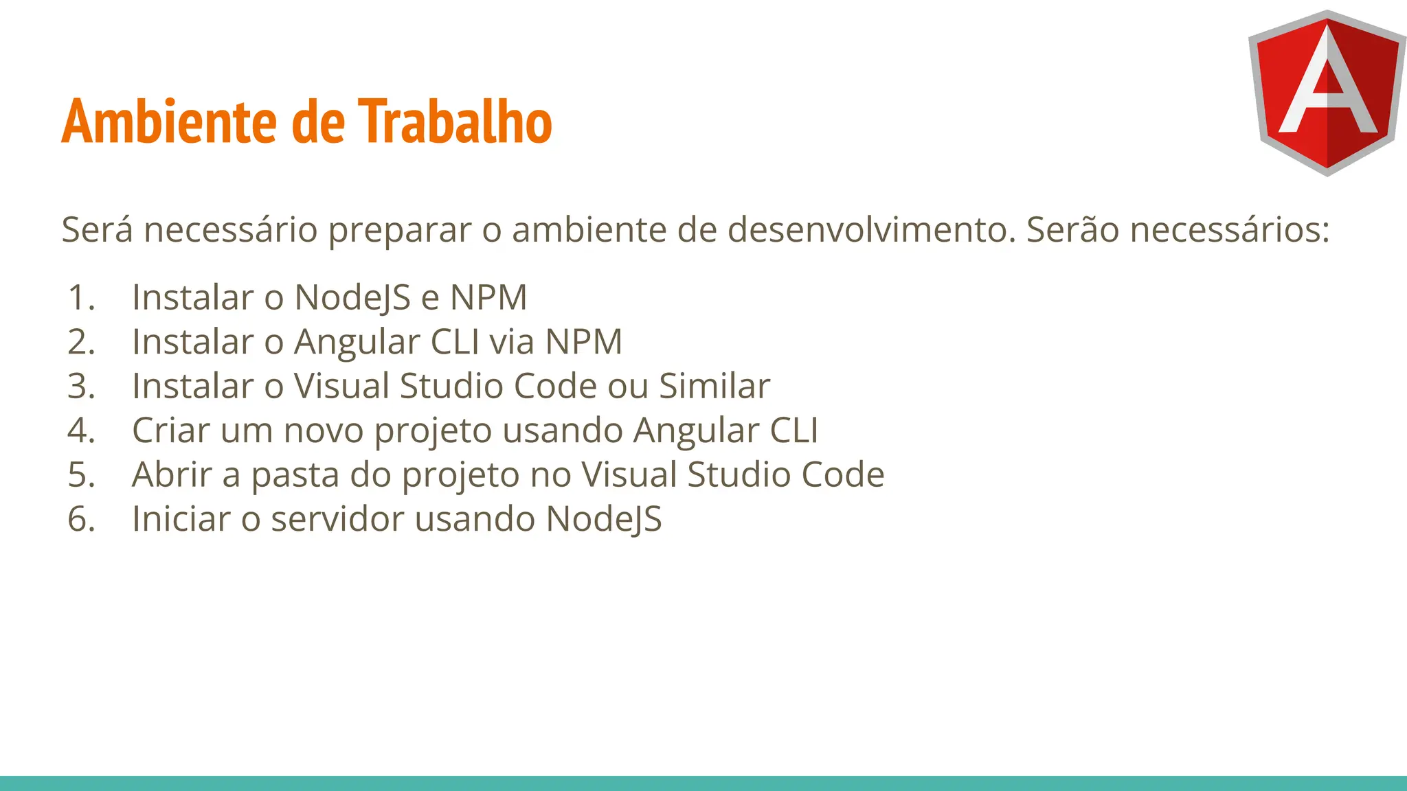 Ambiente de Trabalho
Será necessário preparar o ambiente de desenvolvimento. Serão necessários:
1. Instalar o NodeJS e NPM
2. Instalar o Angular CLI via NPM
3. Instalar o Visual Studio Code ou Similar
4. Criar um novo projeto usando Angular CLI
5. Abrir a pasta do projeto no Visual Studio Code
6. Iniciar o servidor usando NodeJS
 