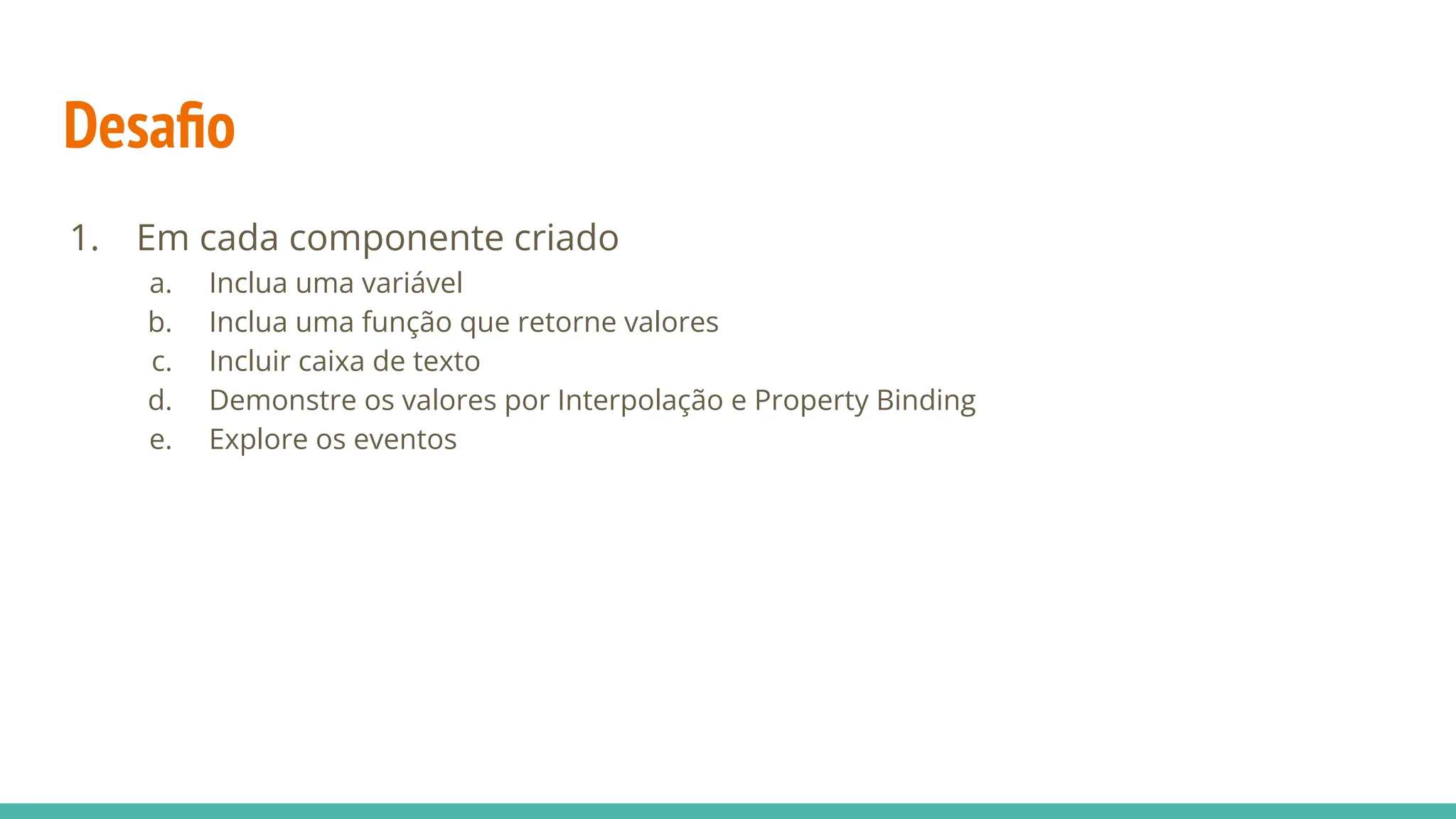 Desaﬁo
1. Em cada componente criado
a. Inclua uma variável
b. Inclua uma função que retorne valores
c. Incluir caixa de texto
d. Demonstre os valores por Interpolação e Property Binding
e. Explore os eventos
 