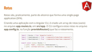 Rotas
Rotas são, praticamente, parte do alicerce que forma uma single-page
application (SPA).
Criando uma aplicação com o Angular CLI, é criado um array de rotas (vazio)
no arquivo app.routes.ts, em src/app. O CLI conﬁgura estas rotas no arquivo
app.conﬁg.ts, na função provideRouter() que faz o roteamento.
 
