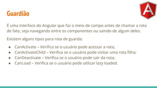 Guardião
É uma interface do Angular que faz o meio de campo antes de chamar a rota
de fato, seja navegando entre os componentes ou saindo de algum deles.
Existem alguns tipos para rota de guarda:
● CanActivate – Veriﬁca se o usuário pode acessar a rota;
● CanActivateChild – Veriﬁca se o usuário pode visitar uma rota ﬁlha;
● CanDeactivate – Veriﬁca se o usuário pode sair da rota;
● CanLoad – Veriﬁca se o usuário pode utilizar lazy loaded.
 