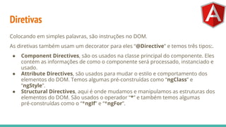 Diretivas
Colocando em simples palavras, são instruções no DOM.
As diretivas também usam um decorator para eles “@Directive” e temos três tipos:.
● Component Directives, são os usados na classe principal do componente. Eles
contém as informações de como o componente será processado, instanciado e
usado.
● Attribute Directives, são usados para mudar o estilo e comportamento dos
elementos do DOM. Temos algumas pré-construídas como “ngClass” e
“ngStyle”.
● Structural Directives, aqui é onde mudamos e manipulamos as estruturas dos
elementos do DOM. São usados o operador “*” e também temos algumas
pré-construídas como o “*ngIf” e “*ngFor”.
 