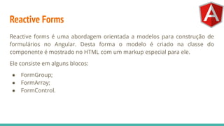 Reactive Forms
Reactive forms é uma abordagem orientada a modelos para construção de
formulários no Angular. Desta forma o modelo é criado na classe do
componente é mostrado no HTML com um markup especial para ele.
Ele consiste em alguns blocos:
● FormGroup;
● FormArray;
● FormControl.
 