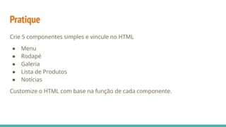 Pratique
Crie 5 componentes simples e vincule no HTML
● Menu
● Rodapé
● Galeria
● Lista de Produtos
● Notícias
Customize o HTML com base na função de cada componente.
 