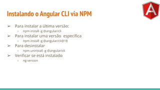 Instalando o Angular CLI via NPM
➢ Para instalar a última versão:
○ npm install -g @angular/cli
➢ Para instalar uma versão especíﬁca
○ npm install -g @angular/cli@18
➢ Para desinstalar
○ npm uninstall -g @angular/cli
➢ Veriﬁcar se está instalado
○ ng version
 