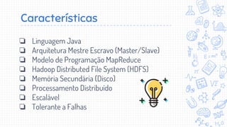 Características
❏ Linguagem Java
❏ Arquitetura Mestre Escravo (Master/Slave)
❏ Modelo de Programação MapReduce
❏ Hadoop Distributed File System (HDFS)
❏ Memória Secundária (Disco)
❏ Processamento Distribuído
❏ Escalável
❏ Tolerante a Falhas
 