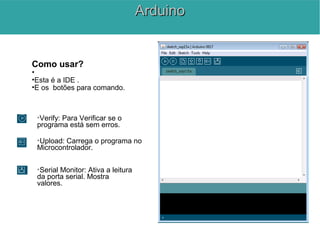Como usar?
•
•Esta é a IDE .
•E os botões para comando.

Verify: Para Verificar se o
programa está sem erros.

Upload: Carrega o programa no
Microcontrolador.

Serial Monitor: Ativa a leitura
da porta serial. Mostra
valores.
ArduinoArduino
 
